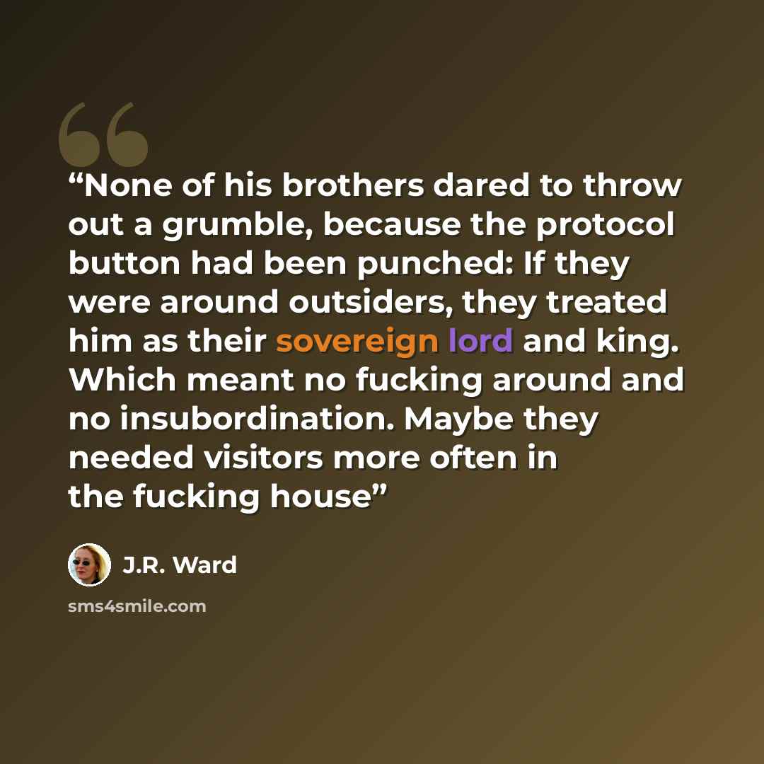 “None of his brothers dared to throw out a grumble, because the protocol button had been punched: If they were around outsiders, they treated him as their sovereign lord and king. Which meant no fucking around and no insubordination. Maybe they needed visitors more often in the fucking house” quote by J.R. Ward