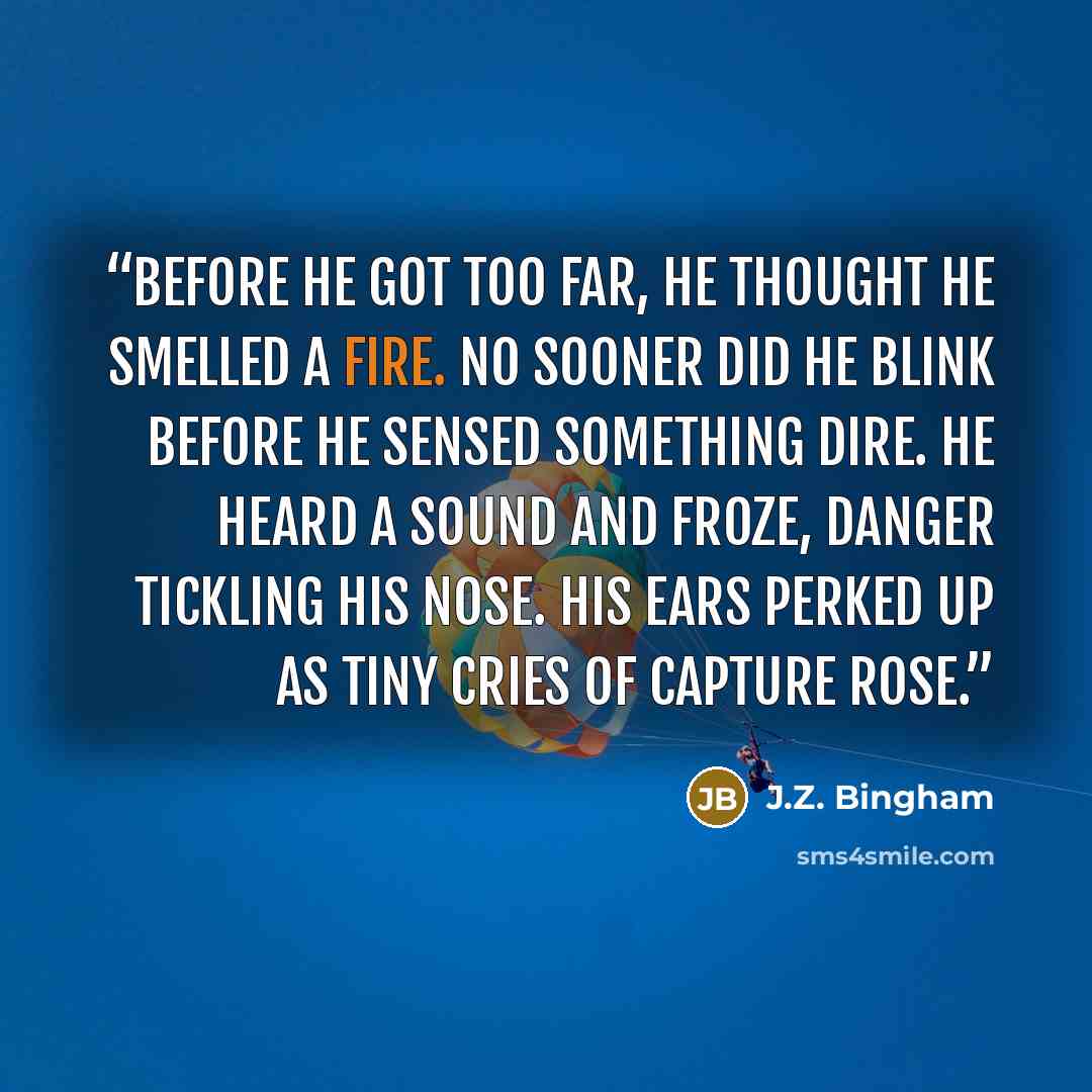 “Before he got too far, he thought he smelled a fire. No sooner did he blink before he sensed something dire. He heard a sound and froze, danger tickling his nose. His ears perked up as tiny cries of capture rose.” quote by J.Z. Bingham