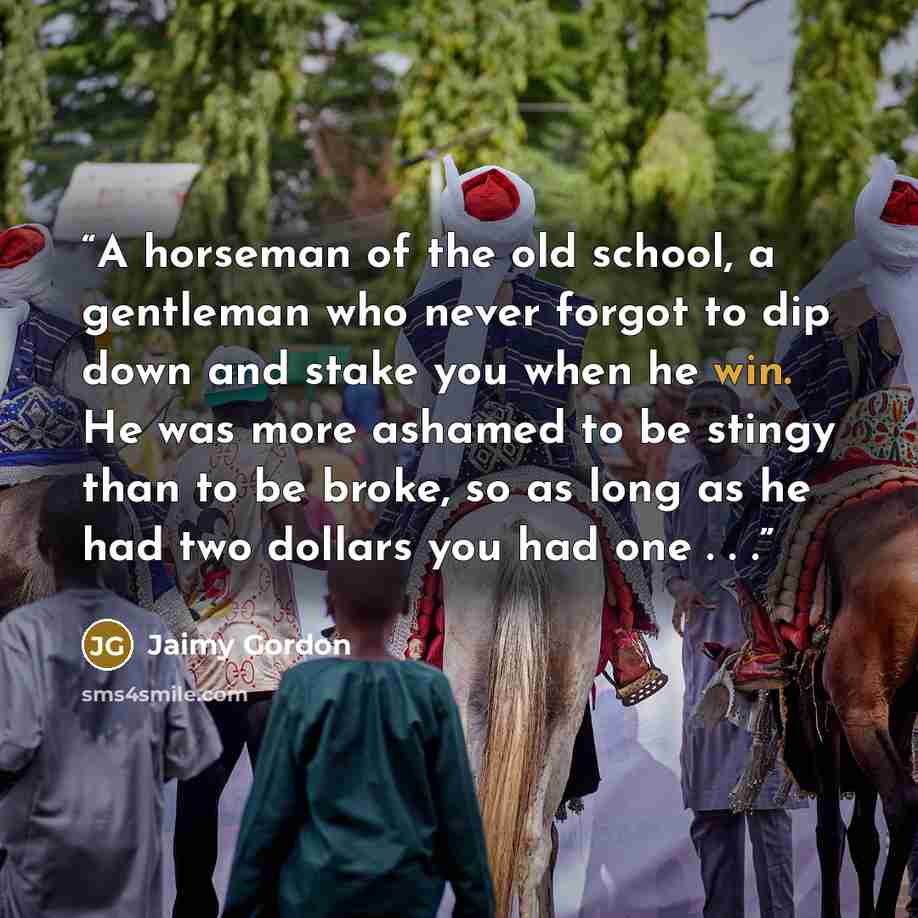 “A horseman of the old school, a gentleman who never forgot to dip down and stake you when he win. He was more ashamed to be stingy than to be broke, so as long as he had two dollars you had one . . .” quote by Jaimy Gordon