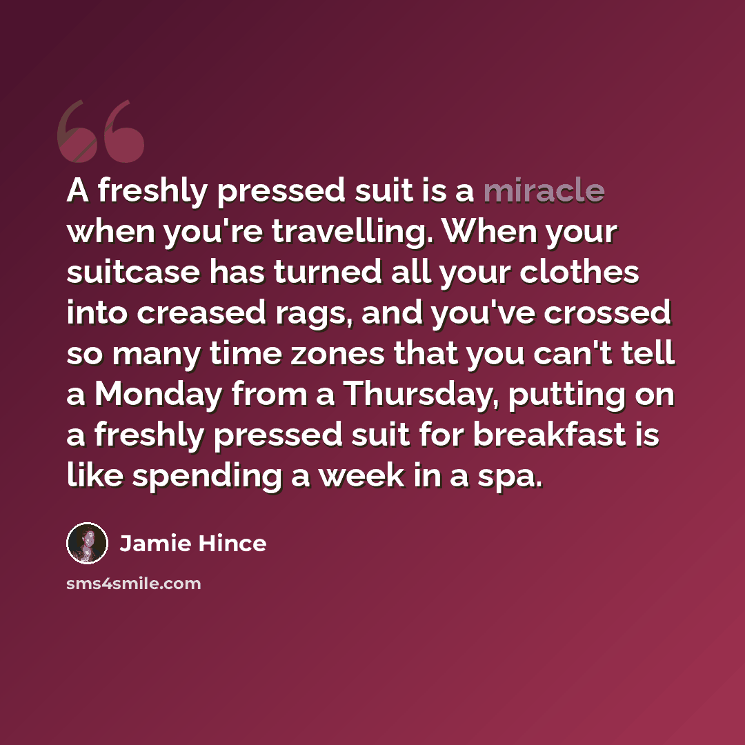 “A freshly pressed suit is a miracle when you're travelling. When your suitcase has turned all your clothes into creased rags, and you've crossed so many time zones that you can't tell a Monday from a Thursday, putting on a freshly pressed suit for breakfast is like spending a week in a spa.” quote by Jamie Hince