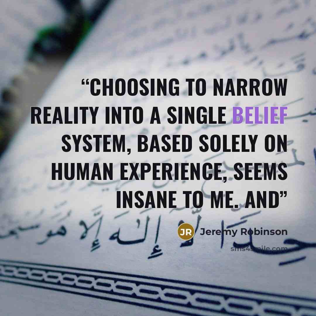 “Choosing to narrow reality into a single belief system, based solely on human experience, seems insane to me. And” quote by Jeremy Robinson