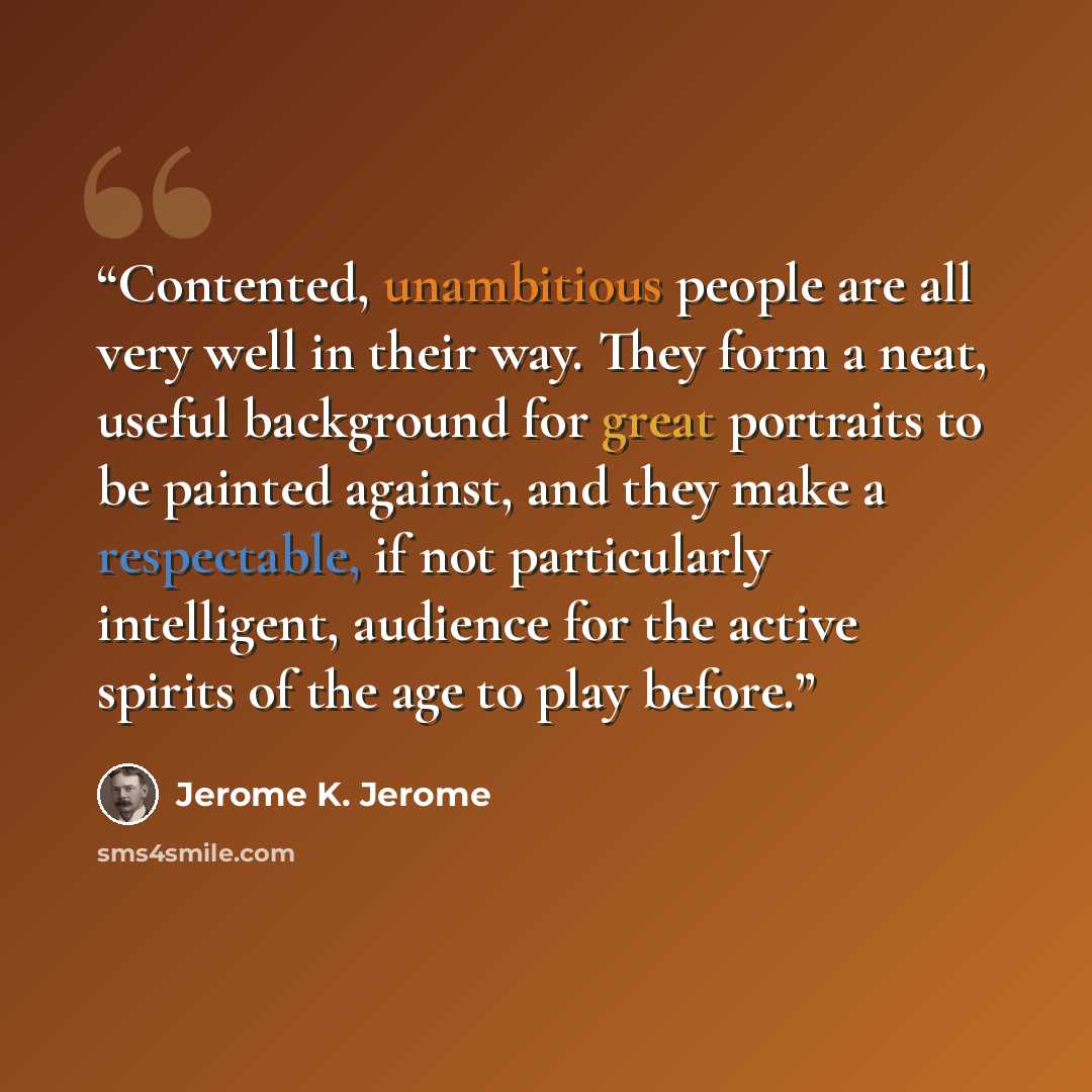 “Contented, unambitious people are all very well in their way. They form a neat, useful background for great portraits to be painted against, and they make a respectable, if not particularly intelligent, audience for the active spirits of the age to play before.” quote by Jerome K. Jerome