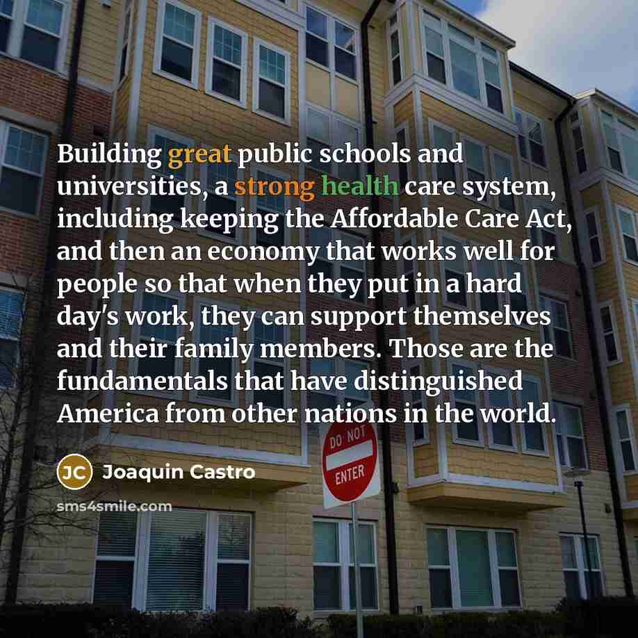 “Building great public schools and universities, a strong health care system, including keeping the Affordable Care Act, and then an economy that works well for people so that when they put in a hard day's work, they can support themselves and their family members. Those are the fundamentals that…” quote by Joaquin Castro