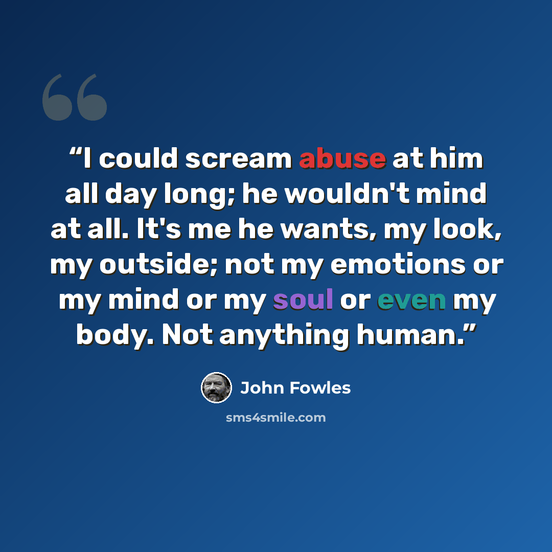 “I could scream abuse at him all day long; he wouldn't mind at all. It's me he wants, my look, my outside; not my emotions or my mind or my soul or even my body. Not anything human.” quote by John Fowles
