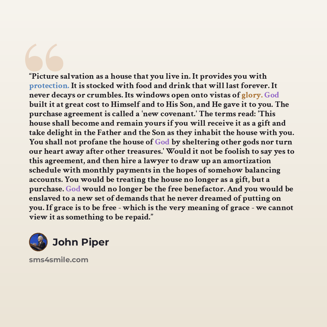 “Picture salvation as a house that you live in. It provides you with protection. It is stocked with food and drink that will last forever. It never decays or crumbles. Its windows open onto vistas of glory. God built it at great cost to Himself and to His Son, and He gave it to you. The purchase…” quote by John Piper