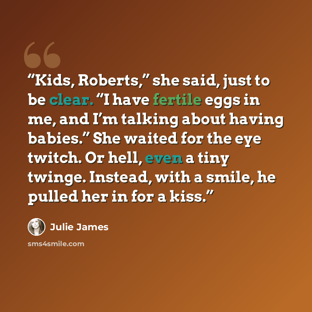 “Kids, Roberts,” she said, just to be clear. “I have fertile eggs in me, and I’m talking about having babies.” She waited for the eye twitch. Or hell, even a tiny twinge. Instead, with a smile, he pulled her in for a kiss.” quote by Julie James