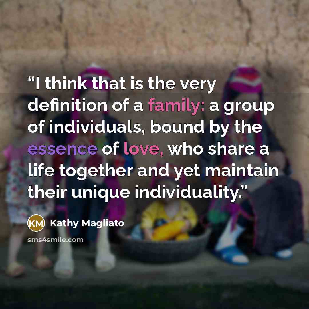 “I think that is the very definition of a family: a group of individuals, bound by the essence of love, who share a life together and yet maintain their unique individuality.” quote by Kathy Magliato