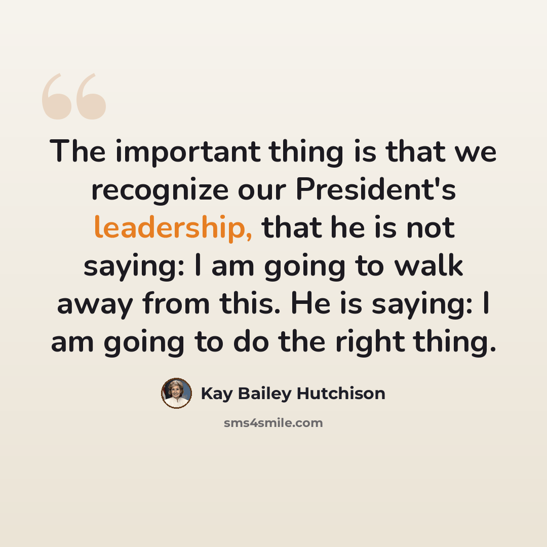 “The important thing is that we recognize our President's leadership, that he is not saying: I am going to walk away from this. He is saying: I am going to do the right thing.” quote by Kay Bailey Hutchison