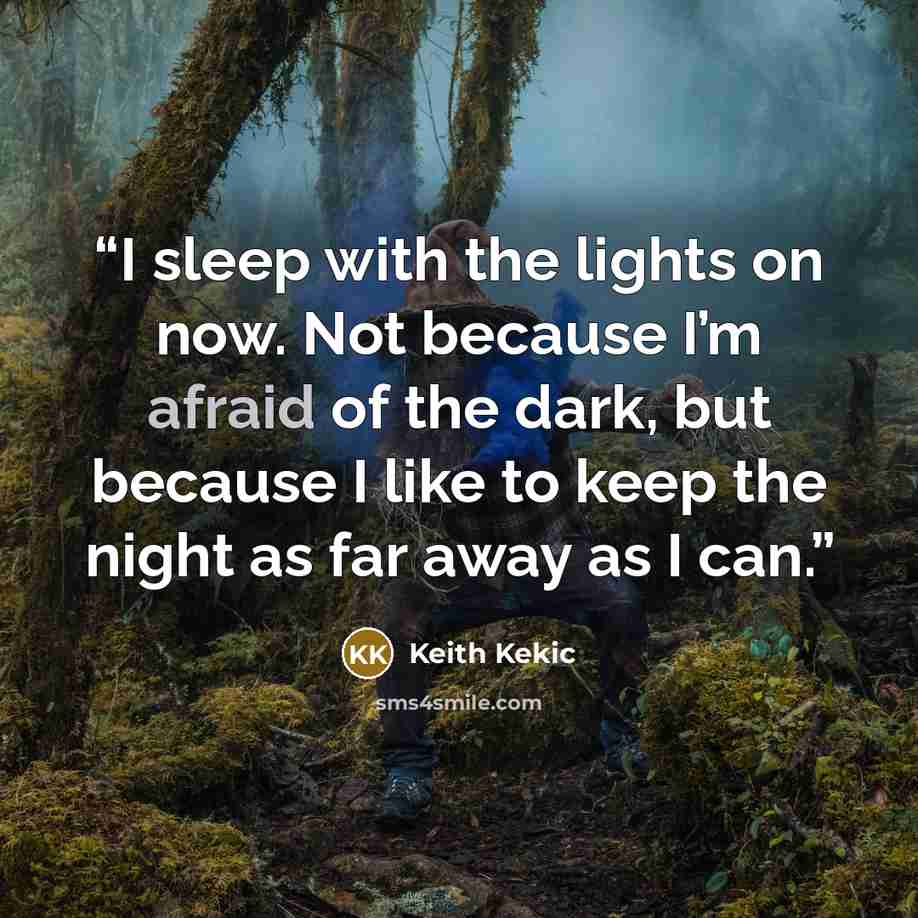 “I sleep with the lights on now. Not because I’m afraid of the dark, but because I like to keep the night as far away as I can.” quote by Keith Kekic