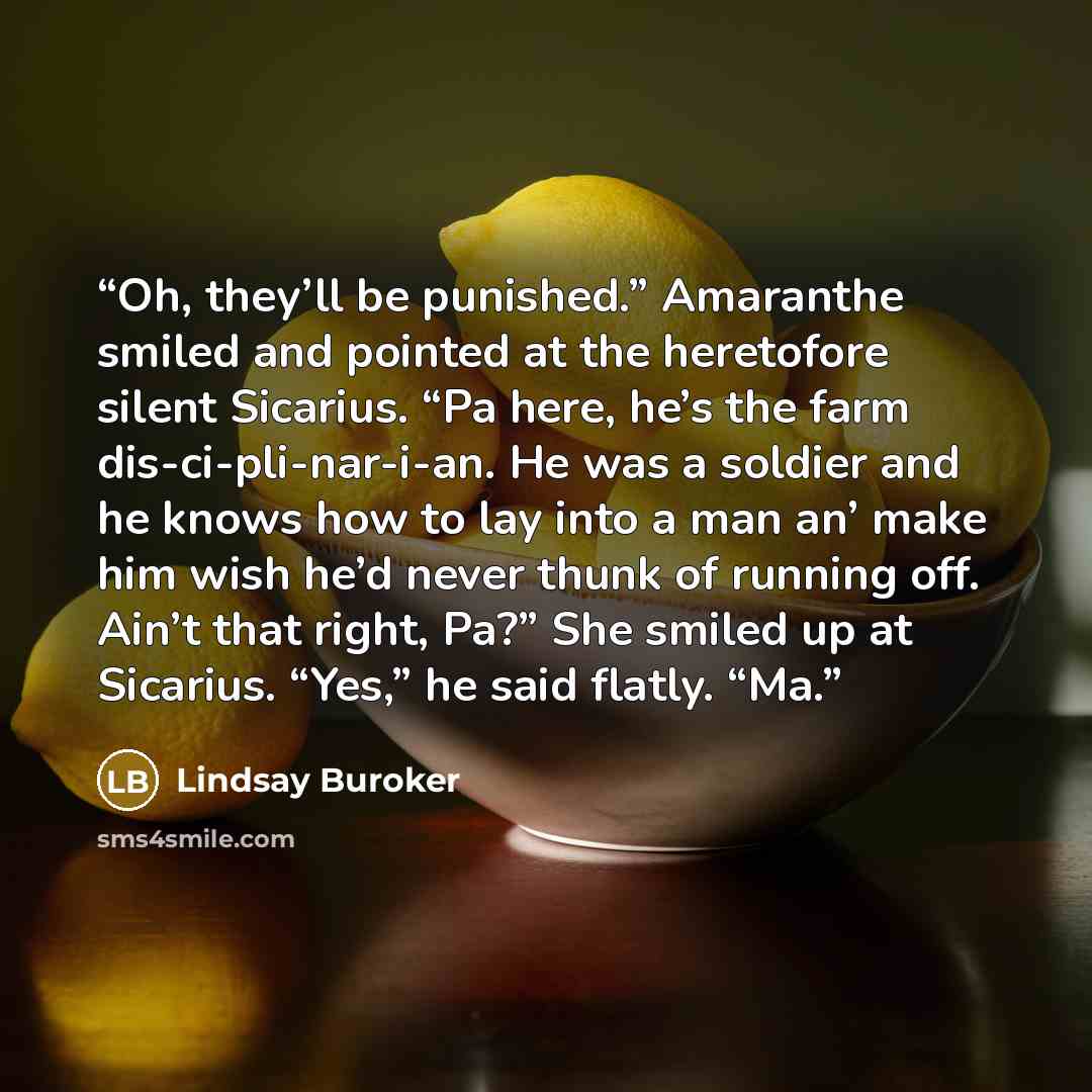 “Oh, they’ll be punished.” Amaranthe smiled and pointed at the heretofore silent Sicarius. “Pa here, he’s the farm dis-ci-pli-nar-i-an. He was a soldier and he knows how to lay into a man an’ make him wish he’d never thunk of running off. Ain’t that right, Pa?” She smiled up at Sicarius. “Yes,” he…” quote by Lindsay Buroker