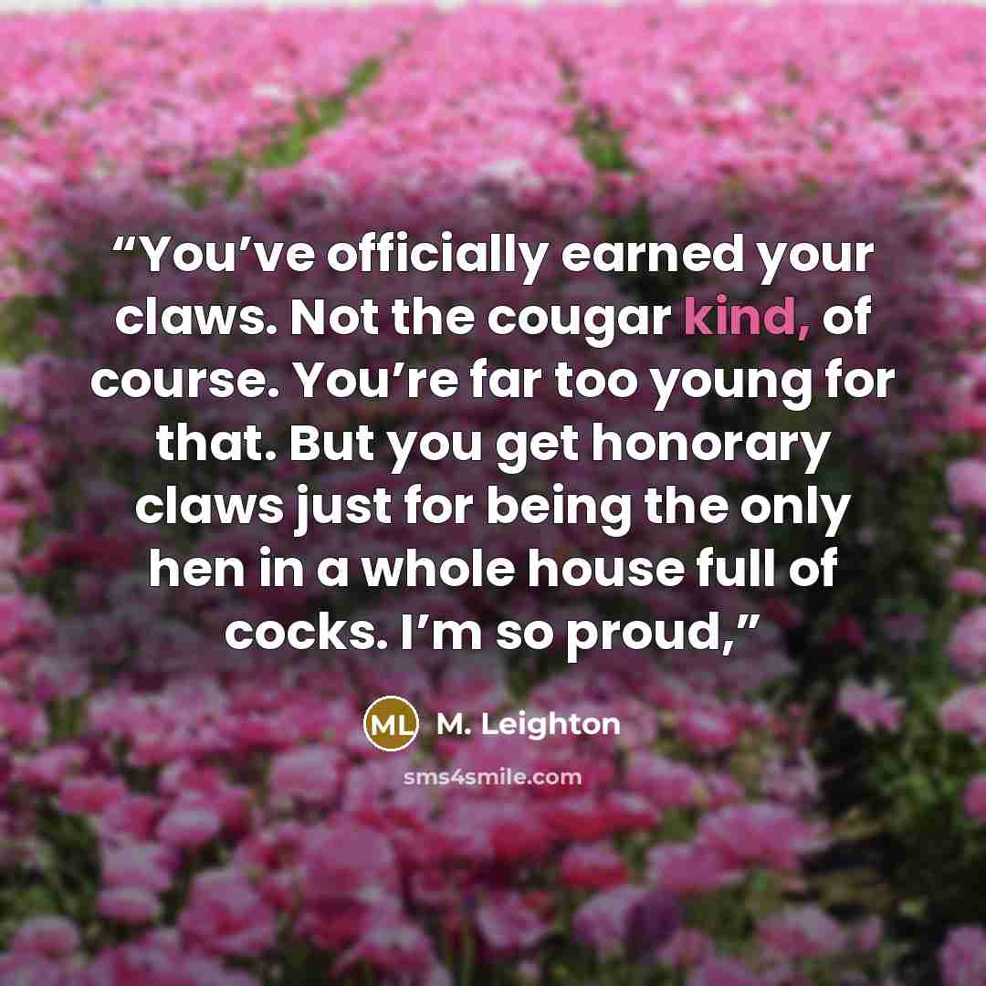 “You’ve officially earned your claws. Not the cougar kind, of course. You’re far too young for that. But you get honorary claws just for being the only hen in a whole house full of cocks. I’m so proud,” quote by M. Leighton