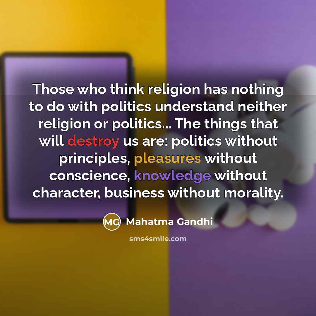 “Those who think religion has nothing to do with politics understand neither religion or politics... The things that will destroy us are: politics without principles, pleasures without conscience, knowledge without character, business without morality.” quote by Mahatma Gandhi