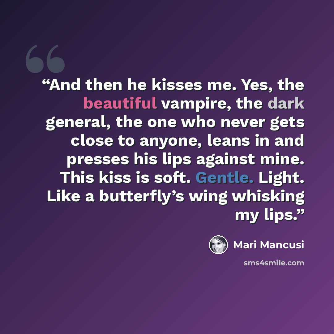 “And then he kisses me. Yes, the beautiful vampire, the dark general, the one who never gets close to anyone, leans in and presses his lips against mine. This kiss is soft. Gentle. Light. Like a butterfly’s wing whisking my lips.” quote by Mari Mancusi