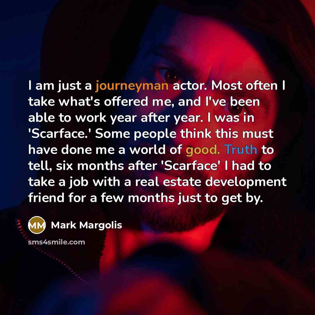 “I am just a journeyman actor. Most often I take what's offered me, and I've been able to work year after year. I was in 'Scarface.' Some people think this must have done me a world of good. Truth to tell, six months after 'Scarface' I had to take a job with a real estate development friend for a…” quote by Mark Margolis