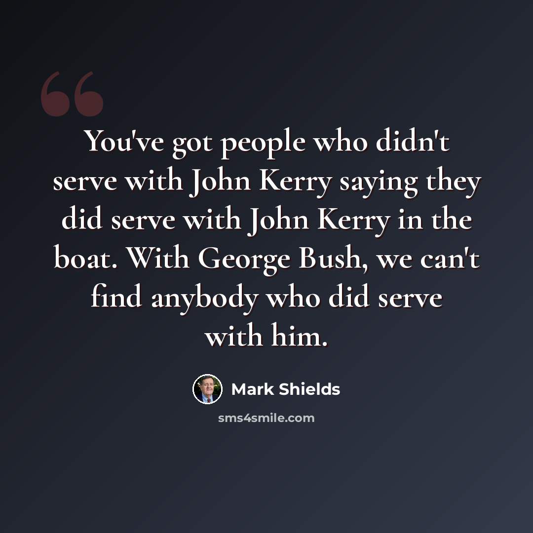 “You've got people who didn't serve with John Kerry saying they did serve with John Kerry in the boat. With George Bush, we can't find anybody who did serve with him.” quote by Mark Shields