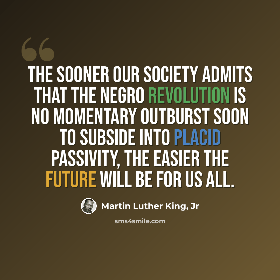 “The sooner our society admits that the Negro Revolution is no momentary outburst soon to subside into placid passivity, the easier the future will be for us all.” quote by Martin Luther King, Jr