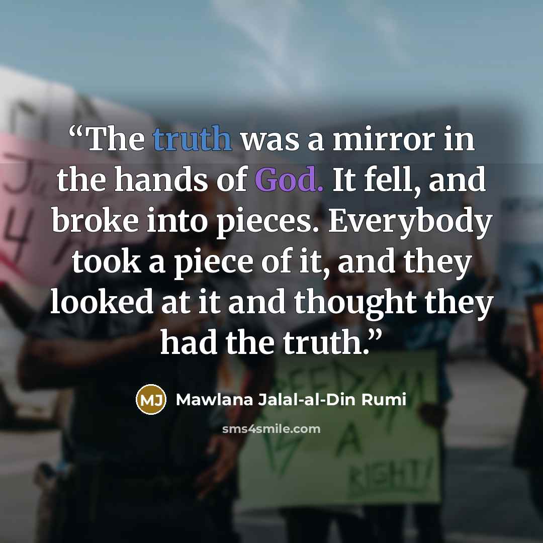 “The truth was a mirror in the hands of God. It fell, and broke into pieces. Everybody took a piece of it, and they looked at it and thought they had the truth.” quote by Mawlana Jalal-al-Din Rumi
