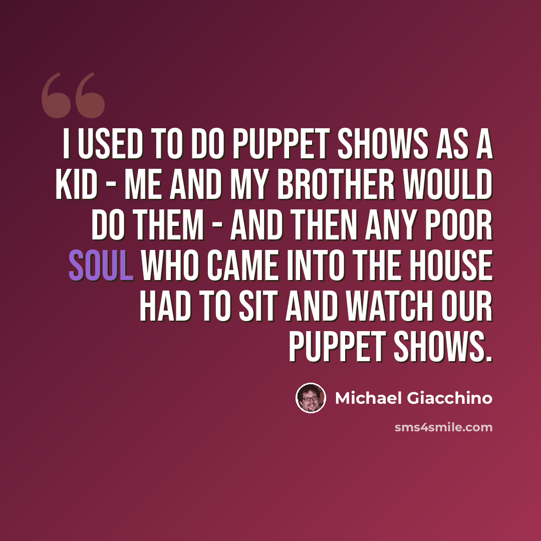 “I used to do puppet shows as a kid - me and my brother would do them - and then any poor soul who came into the house had to sit and watch our puppet shows.” quote by Michael Giacchino