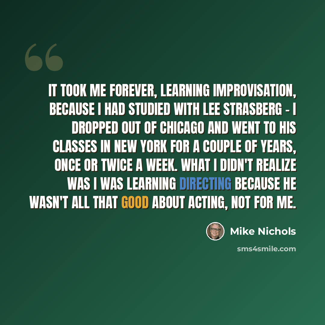 “It took me forever, learning improvisation, because I had studied with Lee Strasberg - I dropped out of Chicago and went to his classes in New York for a couple of years, once or twice a week. What I didn't realize was I was learning directing because he wasn't all that good about acting, not for…” quote by Mike Nichols