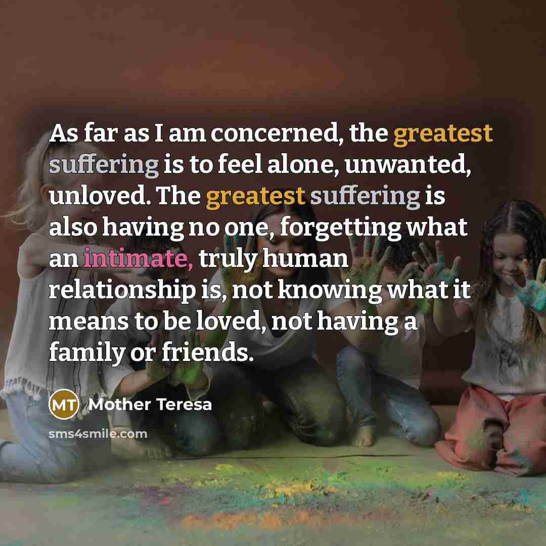 “As far as I am concerned, the greatest suffering is to feel alone, unwanted, unloved. The greatest suffering is also having no one, forgetting what an intimate, truly human relationship is, not knowing what it means to be loved, not having a family or friends.” quote by Mother Teresa