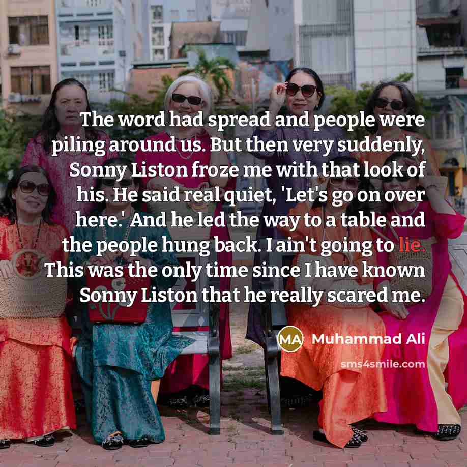 “The word had spread and people were piling around us. But then very suddenly, Sonny Liston froze me with that look of his. He said real quiet, 'Let's go on over here.' And he led the way to a table and the people hung back. I ain't going to lie. This was the only time since I have known Sonny…” quote by Muhammad Ali