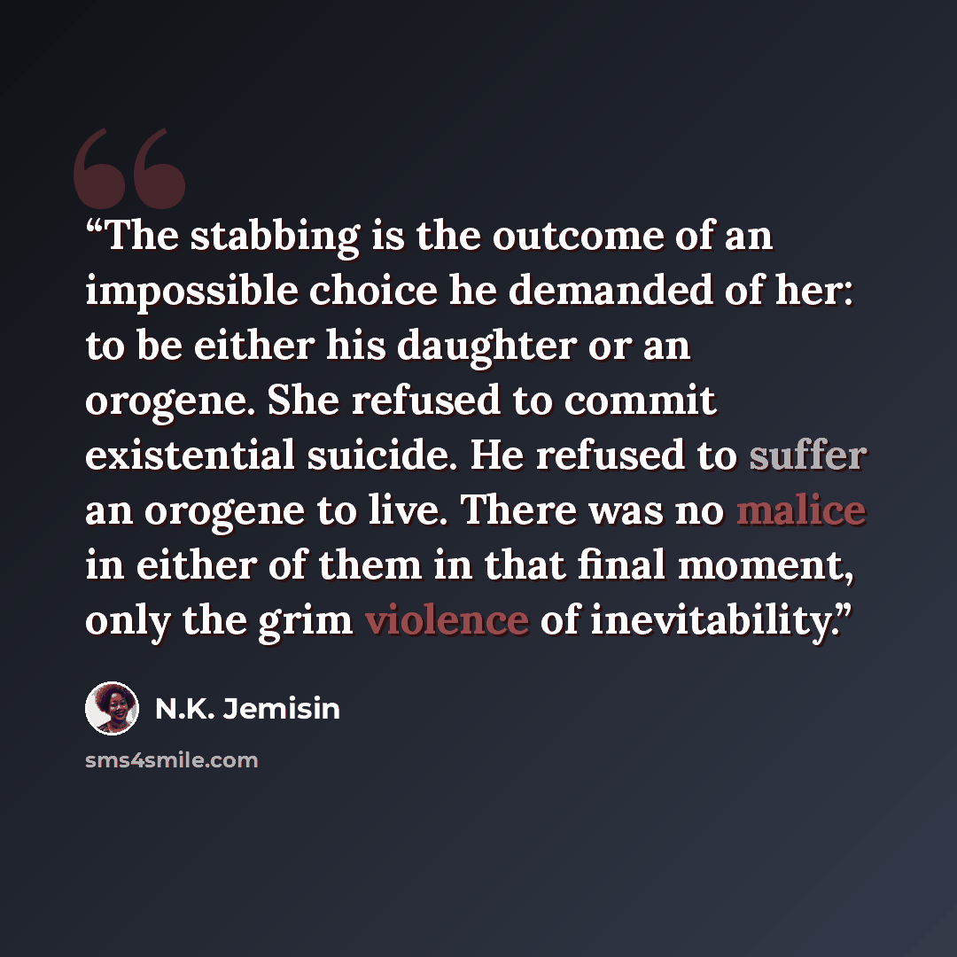 “The stabbing is the outcome of an impossible choice he demanded of her: to be either his daughter or an orogene. She refused to commit existential suicide. He refused to suffer an orogene to live. There was no malice in either of them in that final moment, only the grim violence of inevitability.” quote by N.K. Jemisin