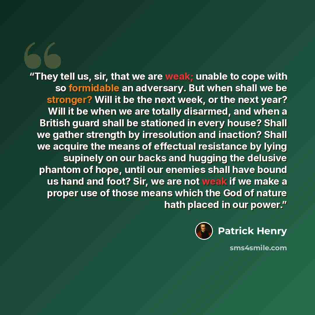 “They tell us, sir, that we are weak; unable to cope with so formidable an adversary. But when shall we be stronger? Will it be the next week, or the next year? Will it be when we are totally disarmed, and when a British guard shall be stationed in every house? Shall we gather strength by…” quote by Patrick Henry