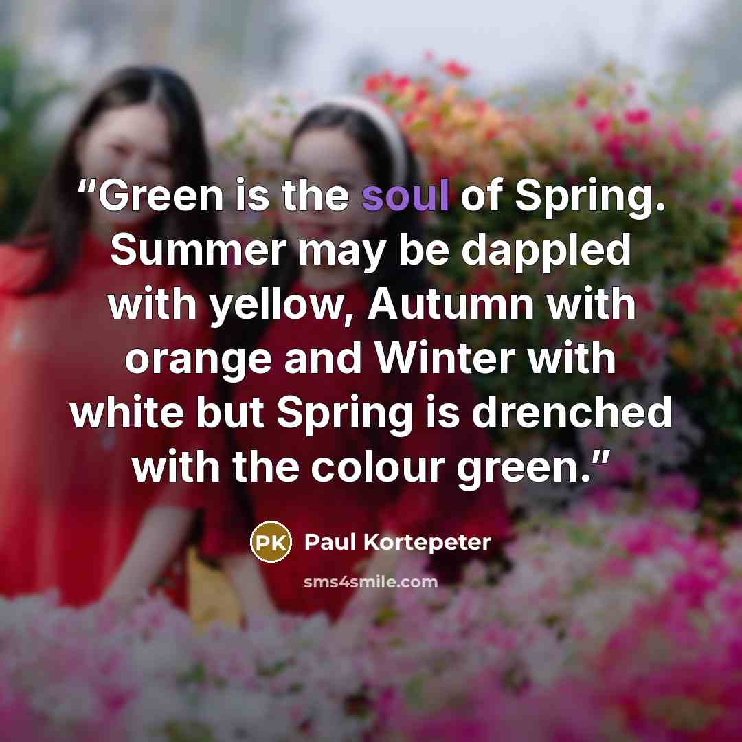 “Green is the soul of Spring. Summer may be dappled with yellow, Autumn with orange and Winter with white but Spring is drenched with the colour green.” quote by Paul Kortepeter