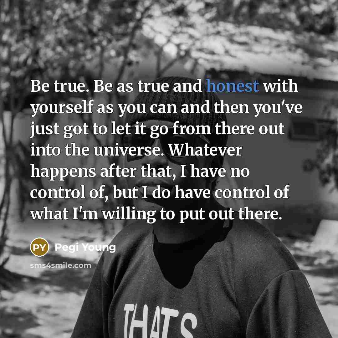 “Be true. Be as true and honest with yourself as you can and then you've just got to let it go from there out into the universe. Whatever happens after that, I have no control of, but I do have control of what I'm willing to put out there.” quote by Pegi Young