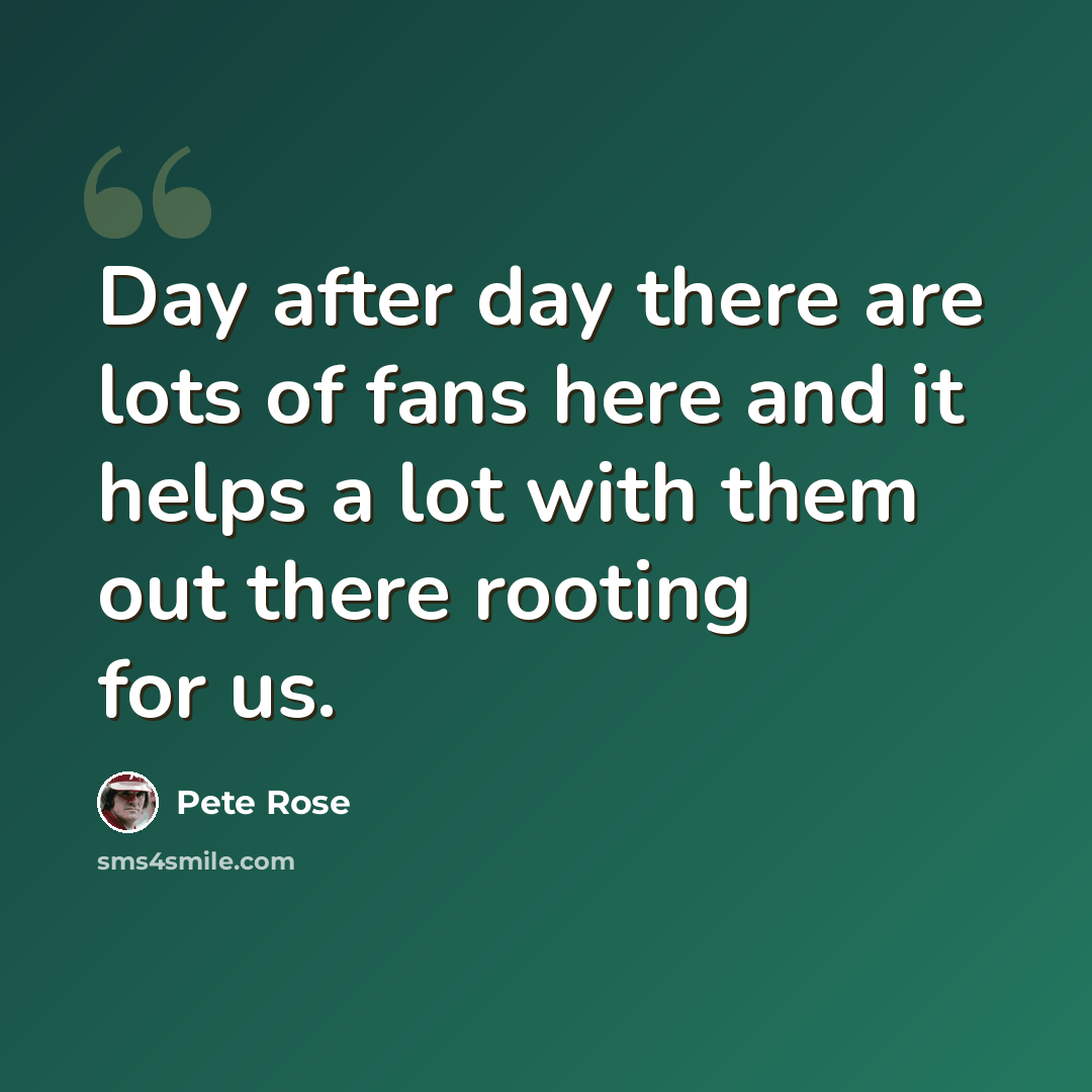 “Day after day there are lots of fans here and it helps a lot with them out there rooting for us.” quote by Pete Rose