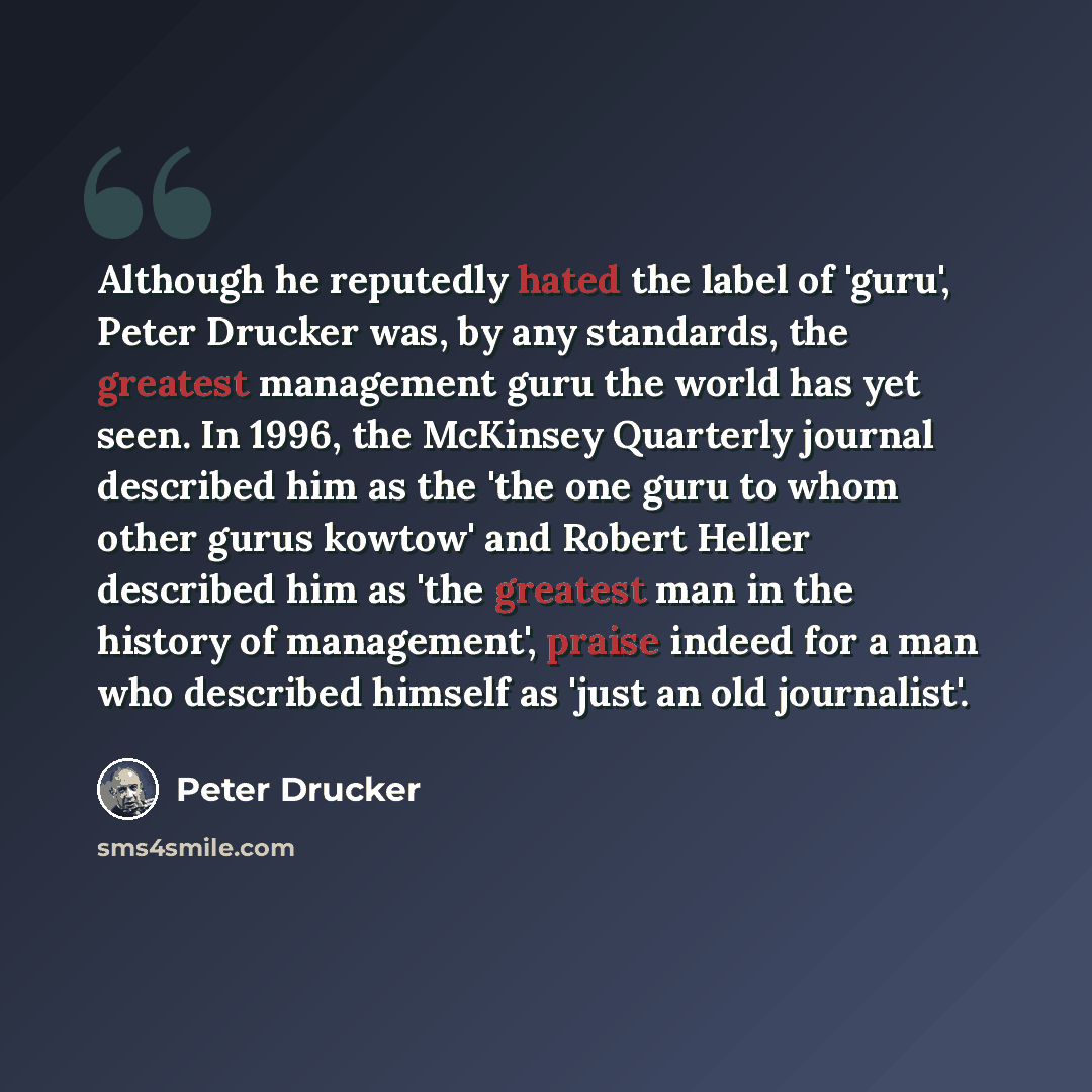 “Although he reputedly hated the label of 'guru', Peter Drucker was, by any standards, the greatest management guru the world has yet seen. In 1996, the McKinsey Quarterly journal described him as the 'the one guru to whom other gurus kowtow' and Robert Heller described him as 'the greatest man in…” quote by Peter Drucker