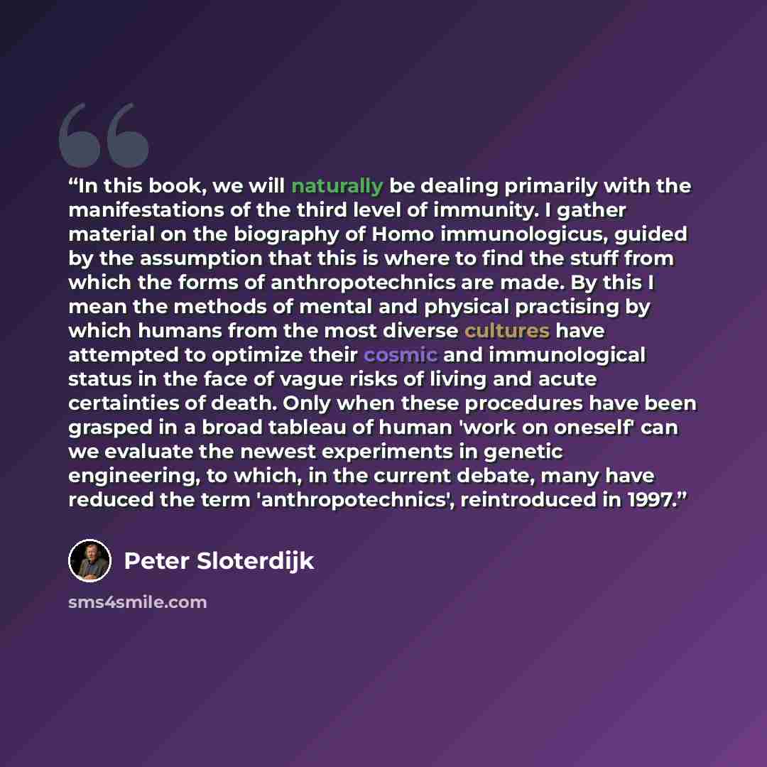 “In this book, we will naturally be dealing primarily with the manifestations of the third level of immunity. I gather material on the biography of Homo immunologicus, guided by the assumption that this is where to find the stuff from which the forms of anthropotechnics are made. By this I mean the…” quote by Peter Sloterdijk