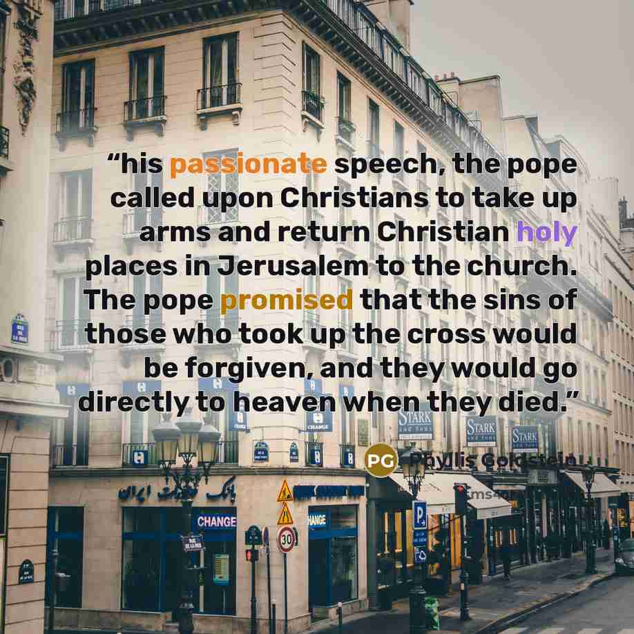 “his passionate speech, the pope called upon Christians to take up arms and return Christian holy places in Jerusalem to the church. The pope promised that the sins of those who took up the cross would be forgiven, and they would go directly to heaven when they died.” quote by Phyllis Goldstein