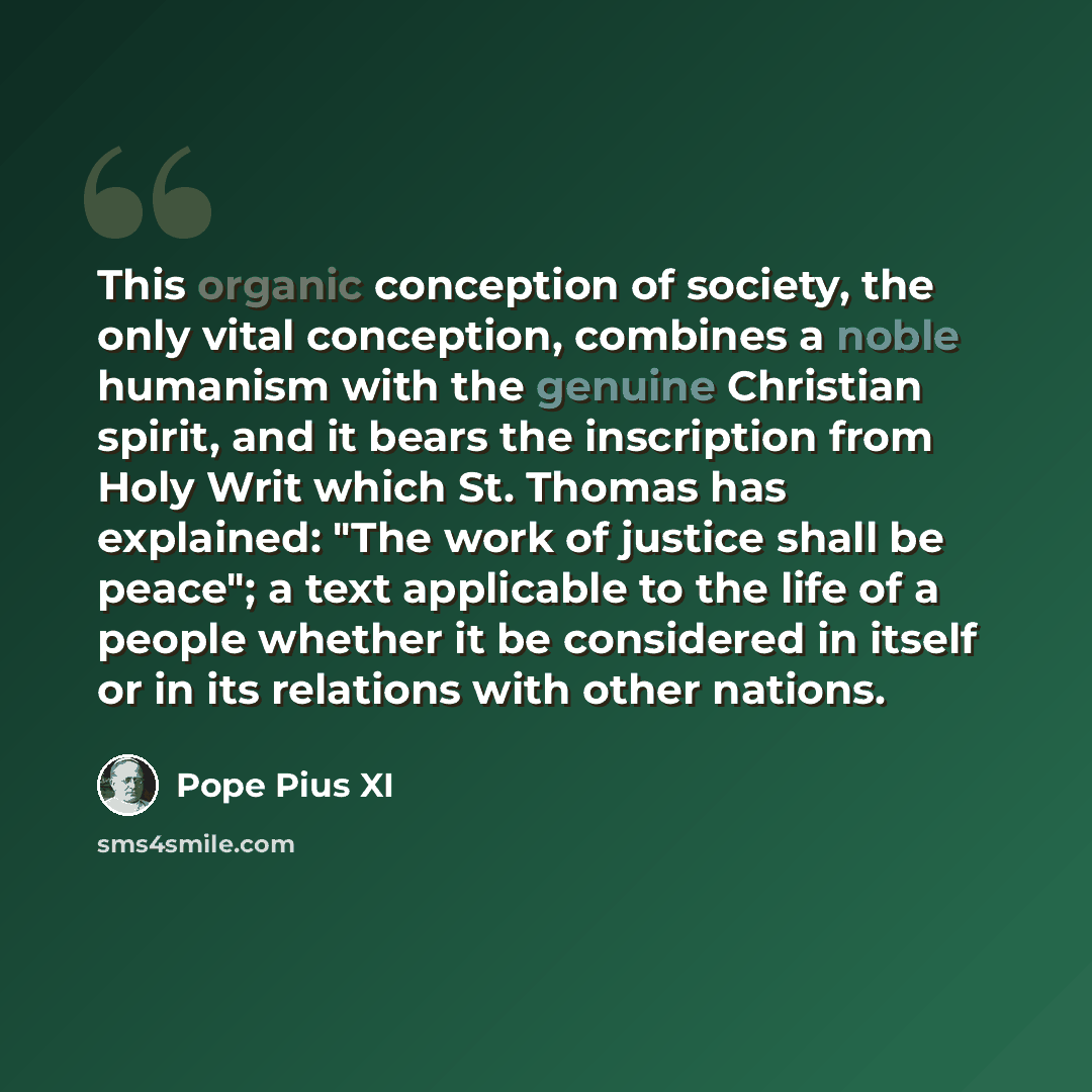“This organic conception of society, the only vital conception, combines a noble humanism with the genuine Christian spirit, and it bears the inscription from Holy Writ which St. Thomas has explained: "The work of justice shall be peace"; a text applicable to the life of a people whether it be…” quote by Pope Pius XI