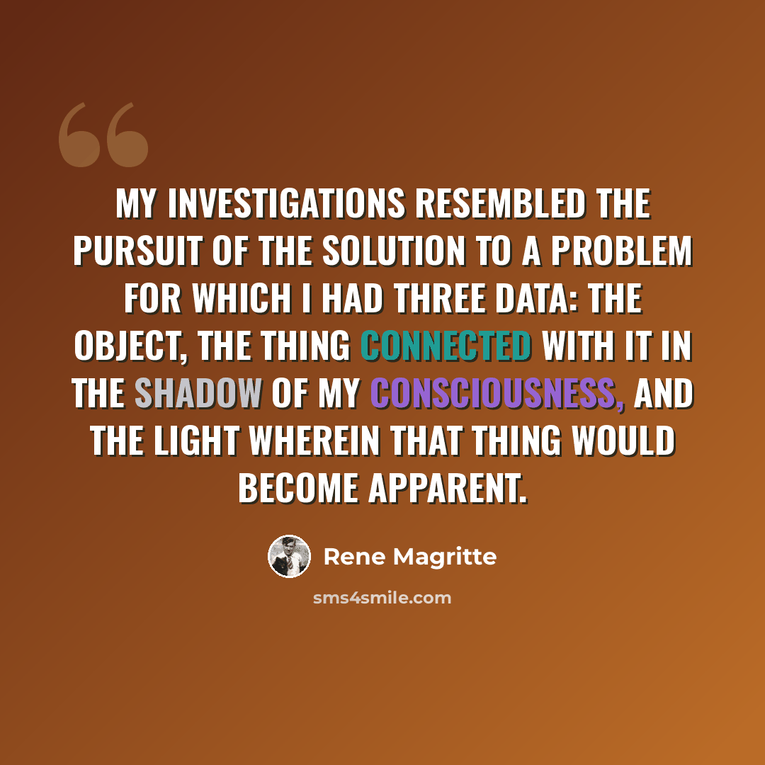 “My investigations resembled the pursuit of the solution to a problem for which I had three data: the object, the thing connected with it in the shadow of my consciousness, and the light wherein that thing would become apparent.” quote by Rene Magritte