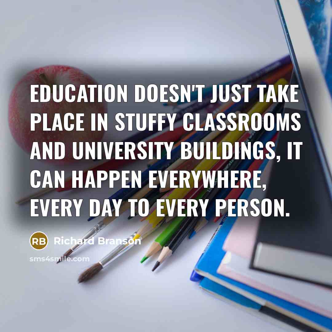 “Education doesn't just take place in stuffy classrooms and university buildings, it can happen everywhere, every day to every person.” quote by Richard Branson
