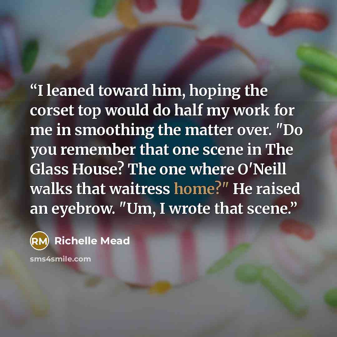 “I leaned toward him, hoping the corset top would do half my work for me in smoothing the matter over. "Do you remember that one scene in The Glass House? The one where O'Neill walks that waitress home?" He raised an eyebrow. "Um, I wrote that scene.” quote by Richelle Mead