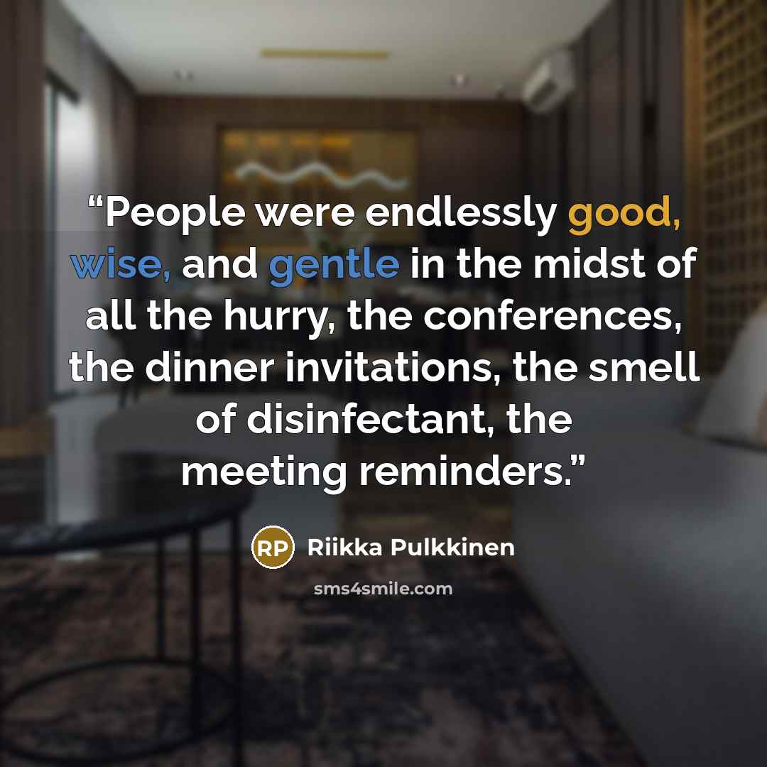 “People were endlessly good, wise, and gentle in the midst of all the hurry, the conferences, the dinner invitations, the smell of disinfectant, the meeting reminders.” quote by Riikka Pulkkinen