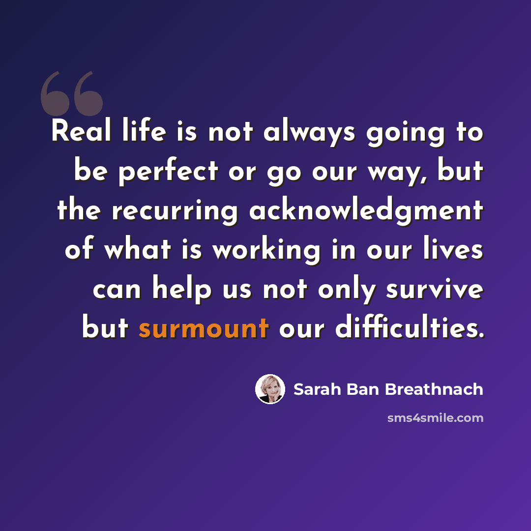 “Real life is not always going to be perfect or go our way, but the recurring acknowledgment of what is working in our lives can help us not only survive but surmount our difficulties.” quote by Sarah Ban Breathnach