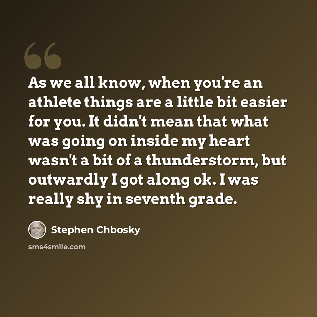 “As we all know, when you're an athlete things are a little bit easier for you. It didn't mean that what was going on inside my heart wasn't a bit of a thunderstorm, but outwardly I got along ok. I was really shy in seventh grade.” quote by Stephen Chbosky
