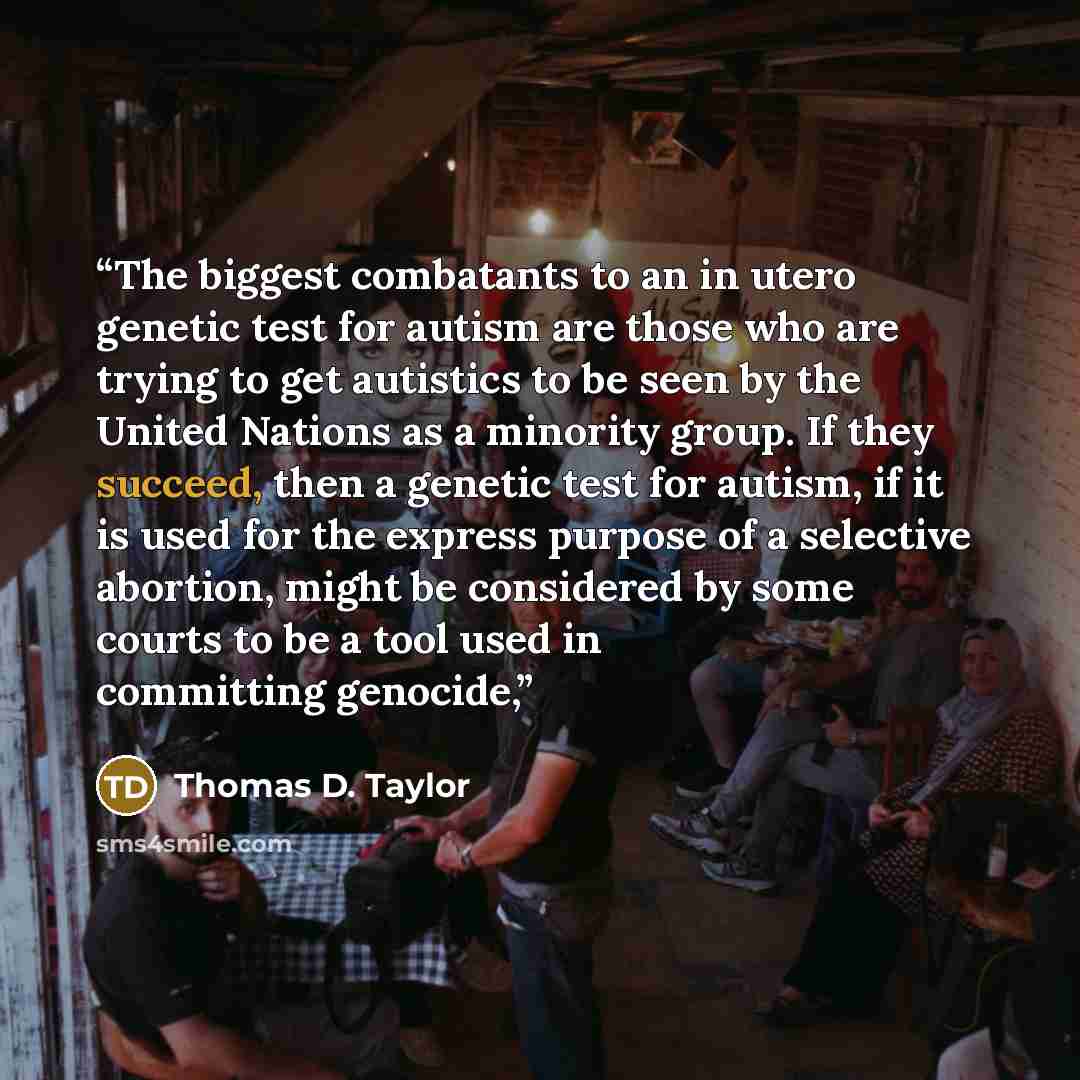 “The biggest combatants to an in utero genetic test for autism are those who are trying to get autistics to be seen by the United Nations as a minority group. If they succeed, then a genetic test for autism, if it is used for the express purpose of a selective abortion, might be considered by some…” quote by Thomas D. Taylor