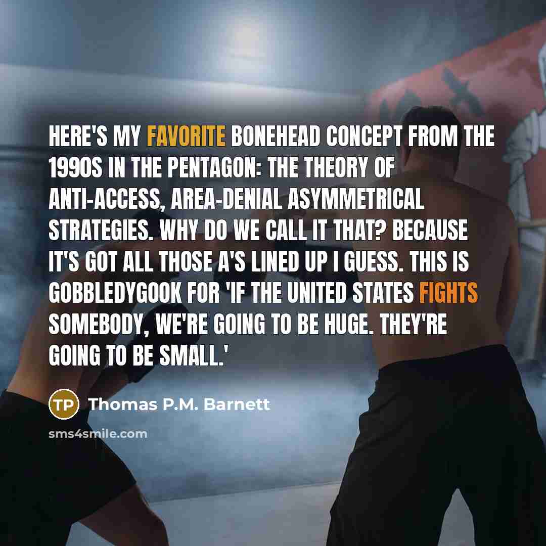 “Here's my favorite bonehead concept from the 1990s in the Pentagon: the theory of anti-access, area-denial asymmetrical strategies. Why do we call it that? Because it's got all those A's lined up I guess. This is gobbledygook for 'If the United States fights somebody, we're going to be huge…” quote by Thomas P.M. Barnett