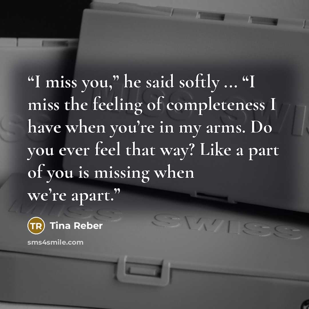 “I miss you,” he said softly ... “I miss the feeling of completeness I have when you’re in my arms. Do you ever feel that way? Like a part of you is missing when we’re apart.” quote by Tina Reber
