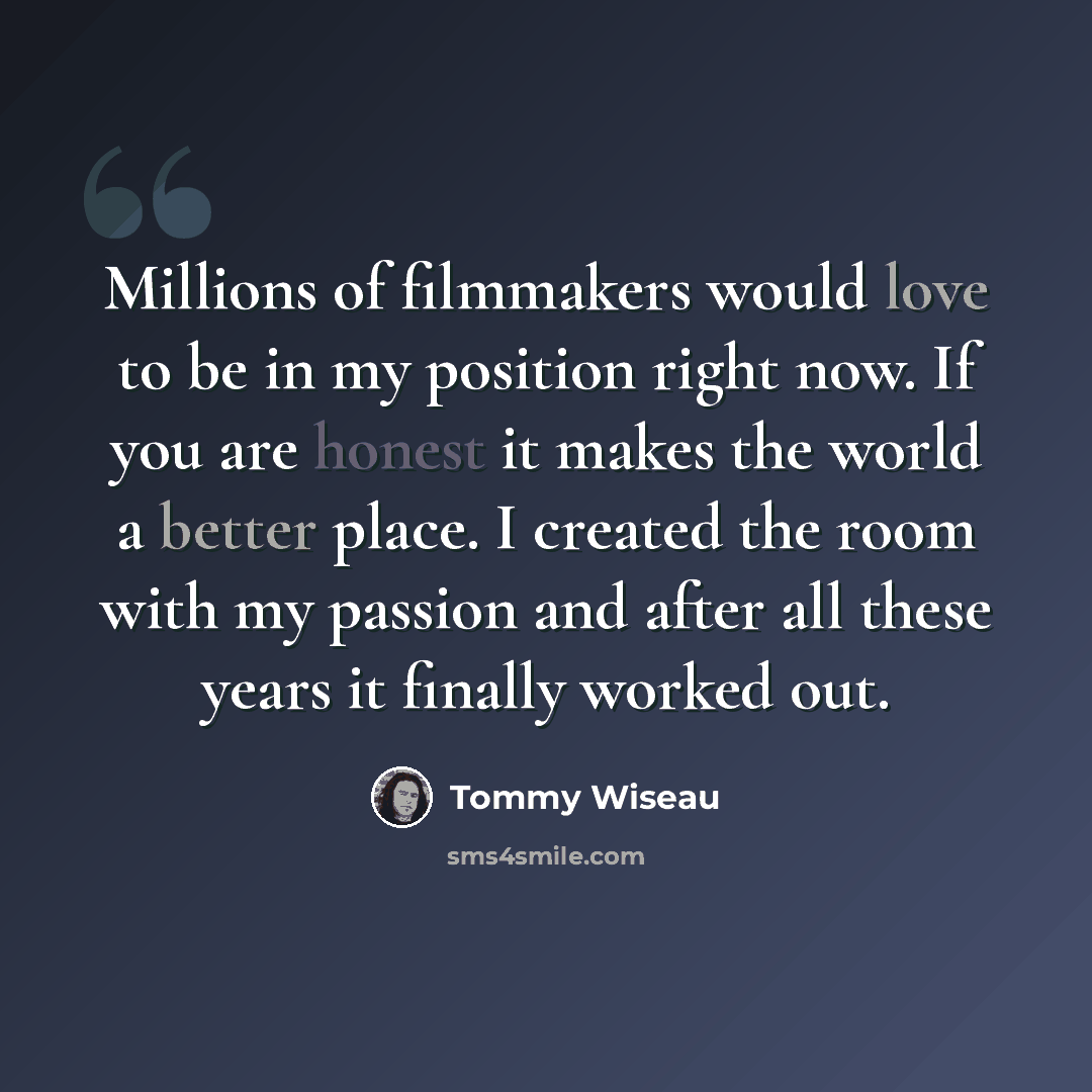 “Millions of filmmakers would love to be in my position right now. If you are honest it makes the world a better place. I created the room with my passion and after all these years it finally worked out.” quote by Tommy Wiseau