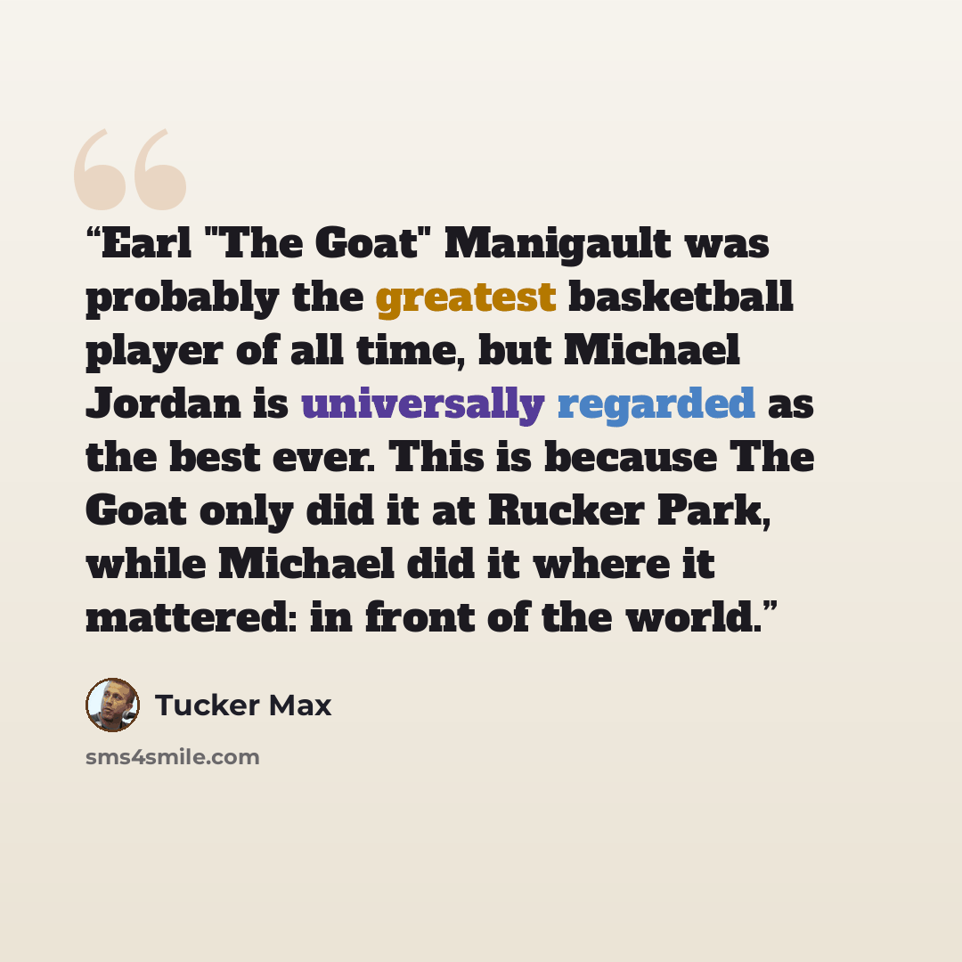 “Earl "The Goat" Manigault was probably the greatest basketball player of all time, but Michael Jordan is universally regarded as the best ever. This is because The Goat only did it at Rucker Park, while Michael did it where it mattered: in front of the world.” quote by Tucker Max