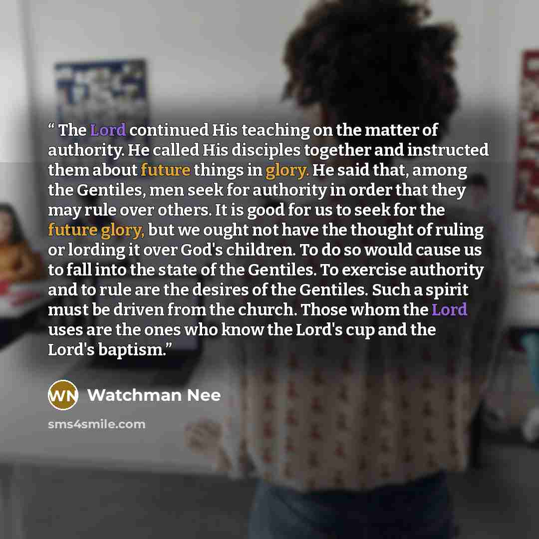 “The Lord continued His teaching on the matter of authority. He called His disciples together and instructed them about future things in glory. He said that, among the Gentiles, men seek for authority in order that they may rule over others. It is good for us to seek for the future glory, but we…” quote by Watchman Nee