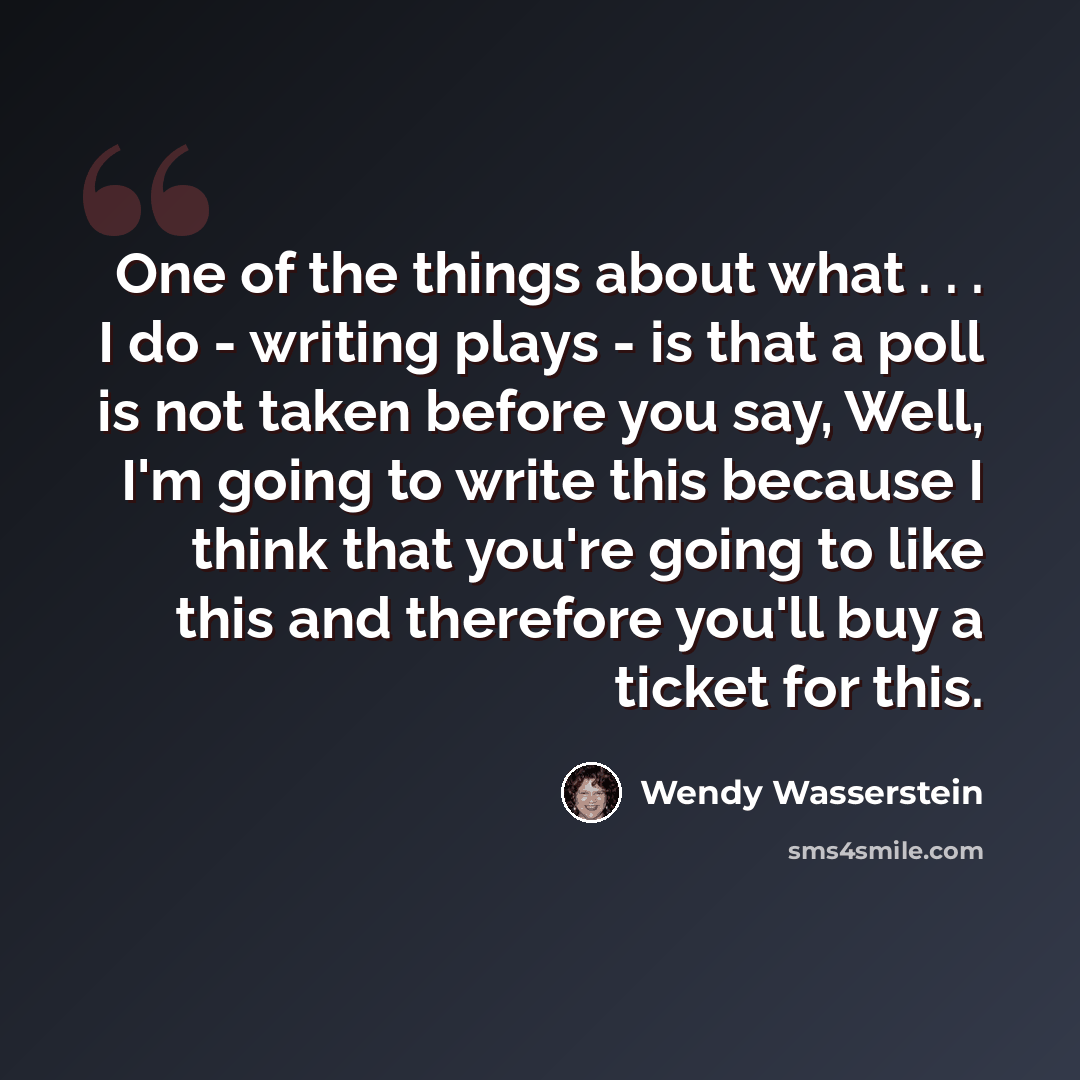 “One of the things about what . . . I do - writing plays - is that a poll is not taken before you say, Well, I'm going to write this because I think that you're going to like this and therefore you'll buy a ticket for this.” quote by Wendy Wasserstein