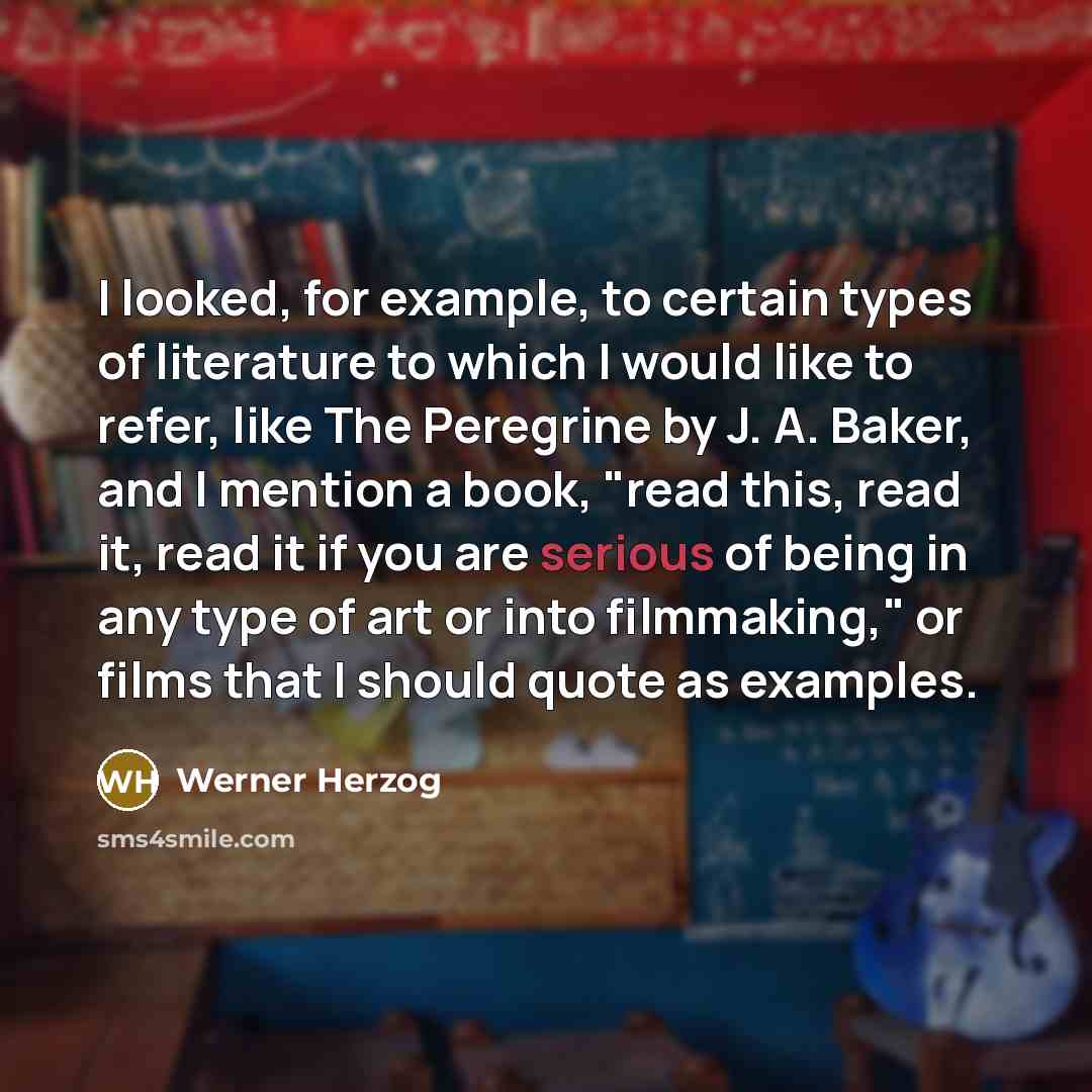 “I looked, for example, to certain types of literature to which I would like to refer, like The Peregrine by J. A. Baker, and I mention a book, "read this, read it, read it if you are serious of being in any type of art or into filmmaking," or films that I should quote as examples.” quote by Werner Herzog