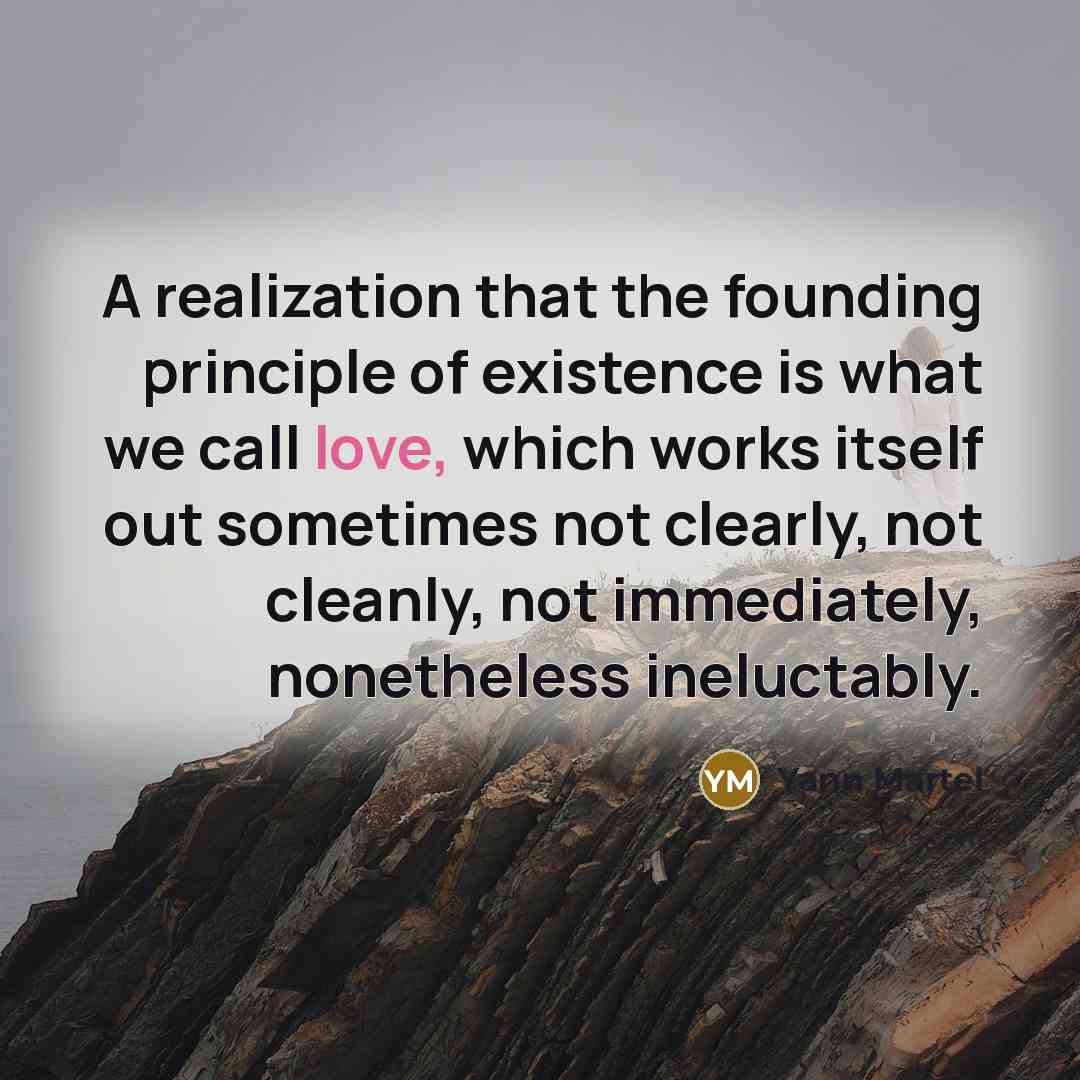 “A realization that the founding principle of existence is what we call love, which works itself out sometimes not clearly, not cleanly, not immediately, nonetheless ineluctably.” quote by Yann Martel
