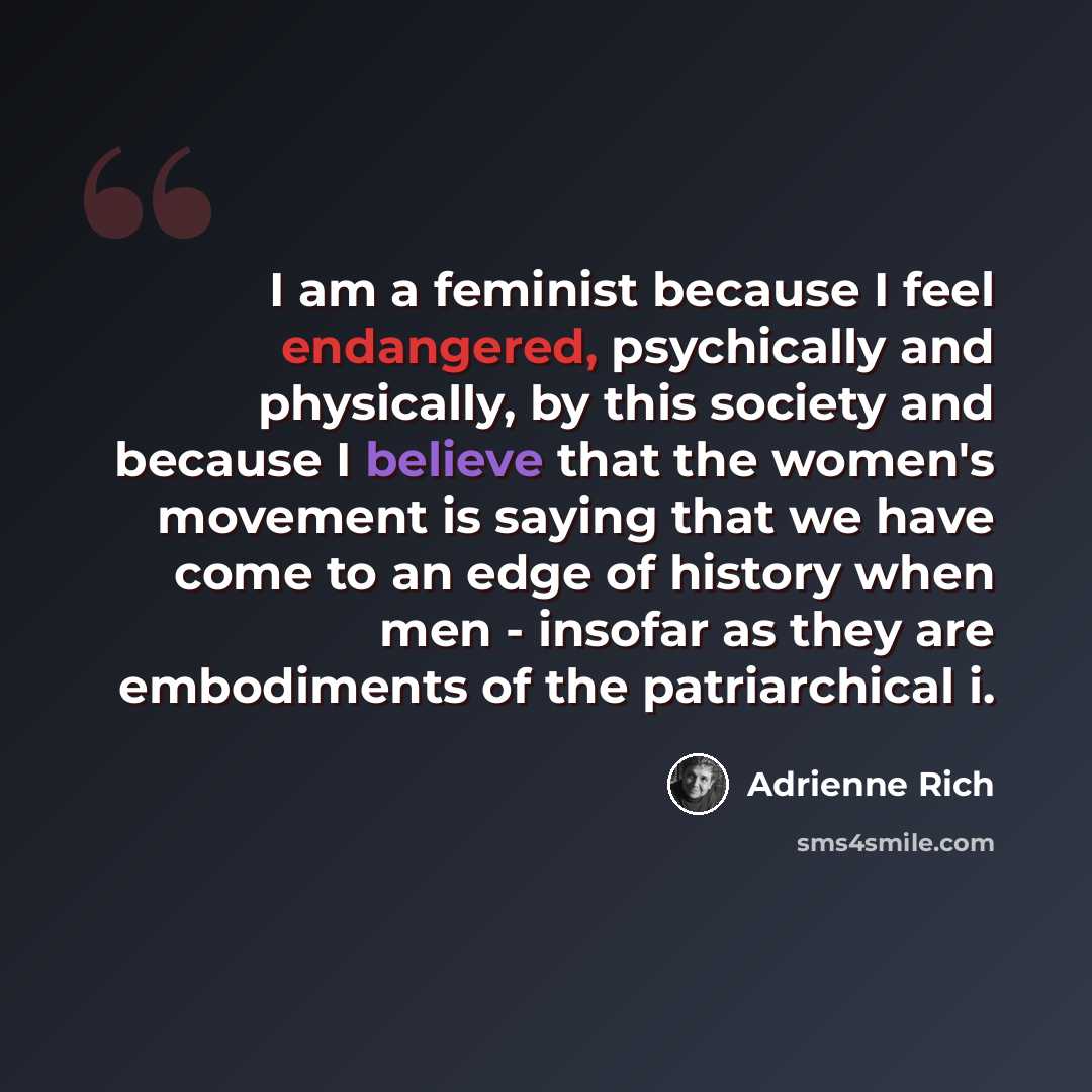 “I am a feminist because I feel endangered, psychically and physically, by this society and because I believe that the women's movement is saying that we have come to an edge of history when men - insofar as they are embodiments of the patriarchical i.” quote by Adrienne Rich